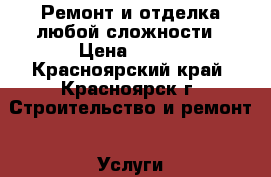 Ремонт и отделка любой сложности › Цена ­ 500 - Красноярский край, Красноярск г. Строительство и ремонт » Услуги   . Красноярский край,Красноярск г.